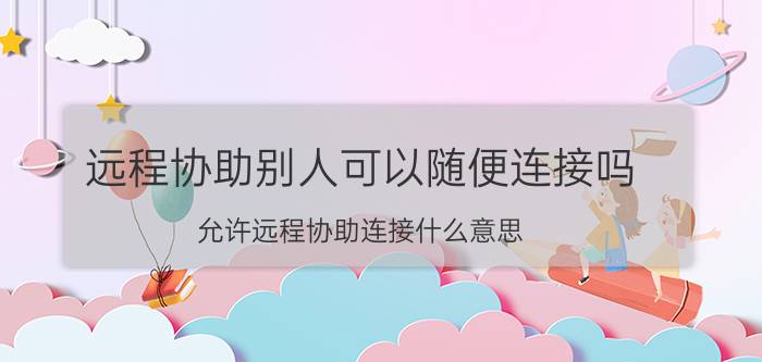 远程协助别人可以随便连接吗 允许远程协助连接什么意思？